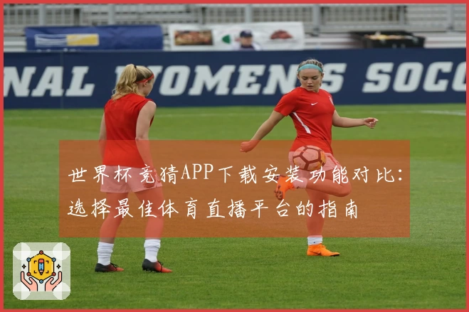 世界杯竞猜APP下载安装功能对比：选择最佳体育直播平台的指南